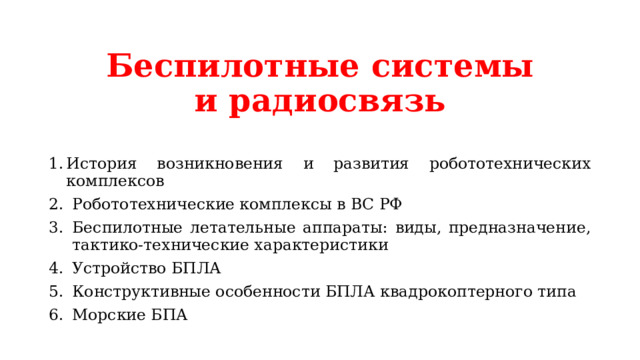 Беспилотные системы и радиосвязь История возникновения и развития робототехнических комплексов Робототехнические комплексы в ВС РФ Беспилотные летательные аппараты: виды, предназначение, тактико-технические характеристики Устройство БПЛА Конструктивные особенности БПЛА квадрокоптерного типа Морские БПА 