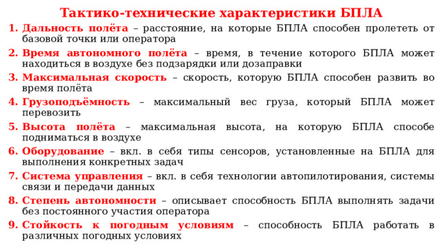 Тактико-технические характеристики БПЛА Дальность полёта – расстояние, на которые БПЛА способен пролететь от базовой точки или оператора Время автономного полёта – время, в течение которого БПЛА может находиться в воздухе без подзарядки или дозаправки Максимальная скорость – скорость, которую БПЛА способен развить во время полёта Грузоподъёмность – максимальный вес груза, который БПЛА может перевозить Высота полёта – максимальная высота, на которую БПЛА способе подниматься в воздухе Оборудование – вкл. в себя типы сенсоров, установленные на БПЛА для выполнения конкретных задач Система управления – вкл. в себя технологии автопилотирования, системы связи и передачи данных Степень автономности – описывает способность БПЛА выполнять задачи без постоянного участия оператора Стойкость к погодным условиям – способность БПЛА работать в различных погодных условиях 