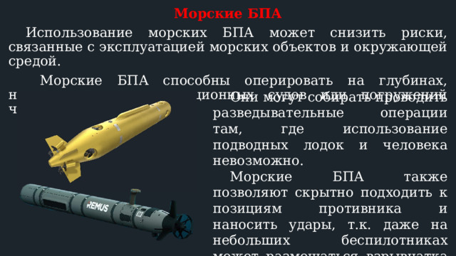 Морские БПА  Использование морских БПА может снизить риски, связанные с эксплуатацией морских объектов и окружающей средой.   Морские БПА способны оперировать на глубинах, недоступных для традиционных судов или погружений человека.  Они могут собирать проводить разведывательные операции там, где использование подводных лодок и человека невозможно.  Морские БПА также позволяют скрытно подходить к позициям противника и наносить удары, т.к. даже на небольших беспилотниках может размещаться взрывчатка массой до 50-250 кг (на крупных до 3-5 тонн). 