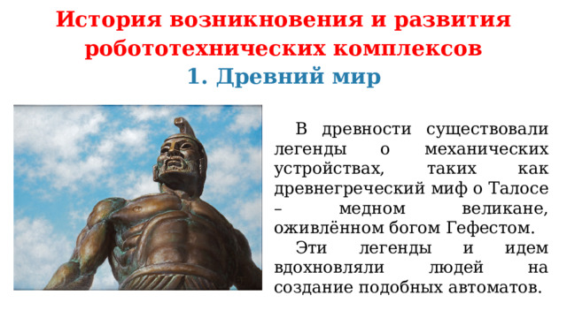 История возникновения и развития робототехнических комплексов 1. Древний мир  В древности существовали легенды о механических устройствах, таких как древнегреческий миф о Талосе – медном великане, оживлённом богом Гефестом.  Эти легенды и идем вдохновляли людей на создание подобных автоматов. 