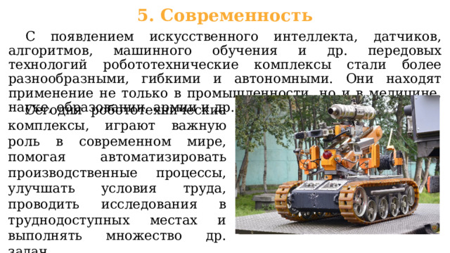 5. Современность  С появлением искусственного интеллекта, датчиков, алгоритмов, машинного обучения и др. передовых технологий робототехнические комплексы стали более разнообразными, гибкими и автономными. Они находят применение не только в промышленности, но и в медицине, науке, образовании, армии и др. сферах.  Сегодня робототехнические комплексы, играют важную роль в современном мире, помогая автоматизировать производственные процессы, улучшать условия труда, проводить исследования в труднодоступных местах и выполнять множество др. задач. 