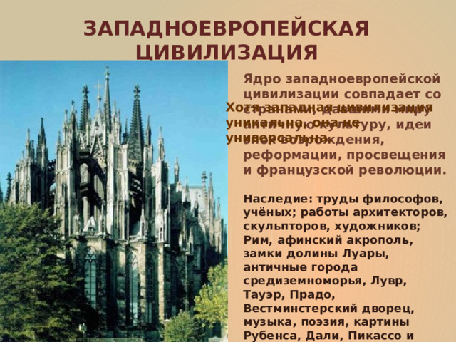 ЗАПАДНОЕВРОПЕЙСКАЯ ЦИВИЛИЗАЦИЯ Ядро западноевропейской цивилизации совпадает со странами, давшими миру античную культуру, идеи эпох возрождения, реформации, просвещения и французской революции. Хотя западная цивилизация уникальна, она не универсальна. Наследие: труды философов, учёных; работы архитекторов, скульпторов, художников; Рим, афинский акрополь, замки долины Луары, античные города средиземноморья, Лувр, Тауэр, Прадо, Вестминстерский дворец, музыка, поэзия, картины Рубенса, Дали, Пикассо и других художников и многое другое. 