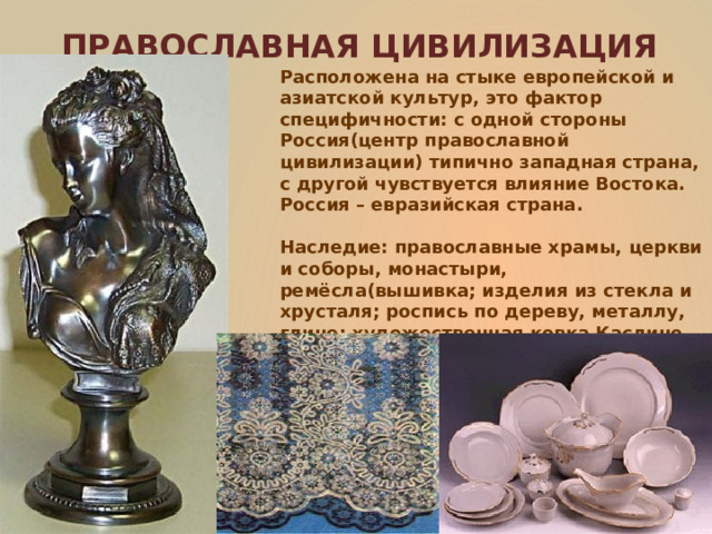 ПРАВОСЛАВНАЯ ЦИВИЛИЗАЦИЯ Расположена на стыке европейской и азиатской культур, это фактор специфичности: с одной стороны Россия(центр православной цивилизации) типично западная страна, с другой чувствуется влияние Востока. Россия – евразийская страна.  Наследие: православные храмы, церкви и соборы, монастыри, ремёсла(вышивка; изделия из стекла и хрусталя; роспись по дереву, металлу, глине; художественная ковка Каслино, иконопись и др.). 