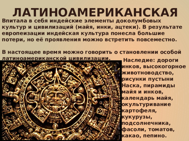 ЛАТИНОАМЕРИКАНСКАЯ Впитала в себя индейские элементы доколумбовых культур и цивилизаций (майя, инки, ацтеки). В результате европеизации индейская культура понесла большие потери, но её проявления можно встретить повсеместно.  В настоящее время можно говорить о становлении особой латиноамериканской цивилизации.  Наследие: дороги инков, высокогорное животноводство, рисунки пустыни Наска, пирамиды майя и инков, календарь майя, окультуривание картофеля, кукурузы, подсолнечника, фасоли, томатов, какао, пепино. 