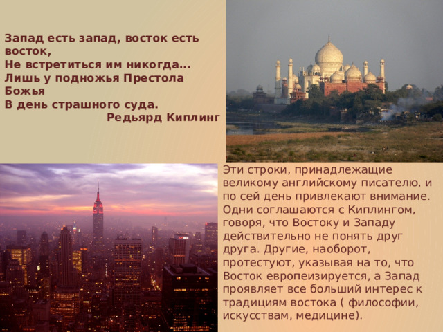 Запад есть запад, восток есть восток,  Не встретиться им никогда...  Лишь у подножья Престола Божья  В день страшного суда. Редьярд Киплинг Эти строки, принадлежащие великому английскому писателю, и по сей день привлекают внимание. Одни соглашаются с Киплингом, говоря, что Востоку и Западу действительно не понять друг друга. Другие, наоборот, протестуют, указывая на то, что Восток европеизируется, а Запад проявляет все больший интерес к традициям востока ( философии, искусствам, медицине). 