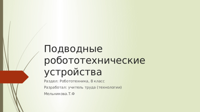 Подводные робототехнические устройства Раздел: Робототехника, 8 класс Разработал: учитель труда (технологии) Мельникова.Т.Ф 
