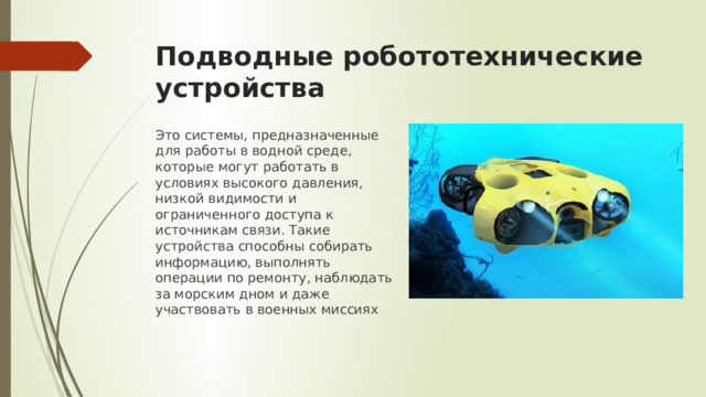 Подводные робототехнические устройства Это системы, предназначенные для работы в водной среде, которые могут работать в условиях высокого давления, низкой видимости и ограниченного доступа к источникам связи. Такие устройства способны собирать информацию, выполнять операции по ремонту, наблюдать за морским дном и даже участвовать в военных миссиях 