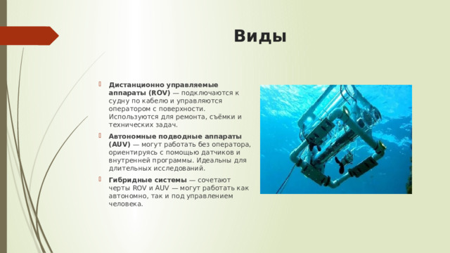 Виды   Дистанционно управляемые аппараты (ROV)  — подключаются к судну по кабелю и управляются оператором с поверхности. Используются для ремонта, съёмки и технических задач. Автономные подводные аппараты (AUV)  — могут работать без оператора, ориентируясь с помощью датчиков и внутренней программы. Идеальны для длительных исследований. Гибридные системы  — сочетают черты ROV и AUV — могут работать как автономно, так и под управлением человека. 