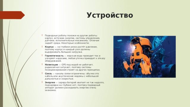 Устройство   Подводные роботы похожи на другие роботы: корпус, источник энергии, системы управления, датчики, исполнительные механизмы. Отличия задаёт среда. Некоторые особенности:  Корпус  — на глубине резко растёт давление, поэтому корпус и каждый узел должны выдерживать большие нагрузки. Герметичность  — морская вода проводит ток и ускоряет коррозию, любая утечка приводит к отказу оборудования. Навигация  — GPS под водой не работает, радиосигнал затухает, поэтому системы позиционирования строят на других принципах. Связь  — каналы связи ограничены: обычно это кабель или акустические модемы с небольшой дальностью и скоростью. Энергия  — заряда батарей хватает не так надолго, подзарядки на глубине нет, поэтому подводный аппарат должен расходовать энергию очень экономно. 
