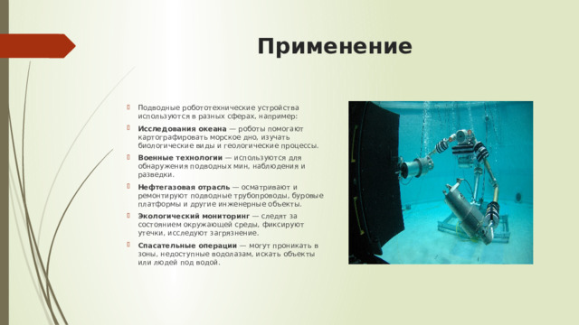 Применение   Подводные робототехнические устройства используются в разных сферах, например: Исследования океана  — роботы помогают картографировать морское дно, изучать биологические виды и геологические процессы. Военные технологии  — используются для обнаружения подводных мин, наблюдения и разведки. Нефтегазовая отрасль  — осматривают и ремонтируют подводные трубопроводы, буровые платформы и другие инженерные объекты. Экологический мониторинг  — следят за состоянием окружающей среды, фиксируют утечки, исследуют загрязнение. Спасательные операции  — могут проникать в зоны, недоступные водолазам, искать объекты или людей под водой. 