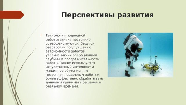 Перспективы развития   Технологии подводной робототехники постоянно совершенствуются. Ведутся разработки по улучшению автономности роботов, увеличению их операционной глубины и продолжительности работы. Также используется искусственный интеллект и машинное обучение, что позволяет подводным роботам более эффективно обрабатывать данные и принимать решения в реальном времени. 