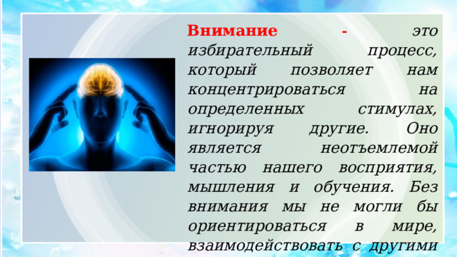 Внимание -  это избирательный процесс, который позволяет нам концентрироваться на определенных стимулах, игнорируя другие. Оно является неотъемлемой частью нашего восприятия, мышления и обучения. Без внимания мы не могли бы ориентироваться в мире, взаимодействовать с другими людьми и эффективно выполнять задачи. 