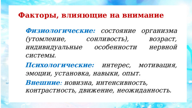 Факторы, влияющие на внимание Физиологические:  состояние организма (утомление, сонливость), возраст, индивидуальные особенности нервной системы. Психологические: интерес, мотивация, эмоции, установка, навыки, опыт. Внешние : новизна, интенсивность, контрастность, движение, неожиданность. 