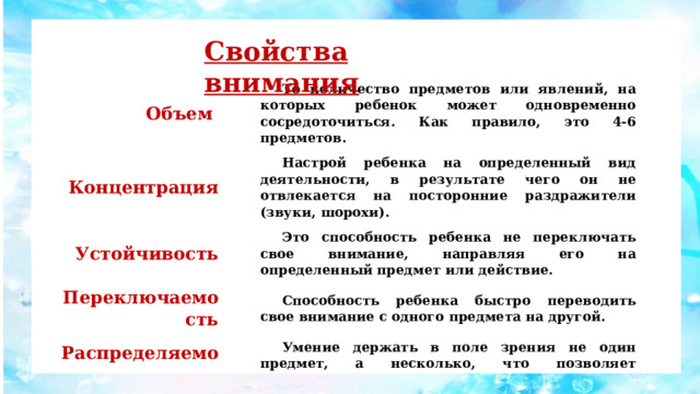 Свойства внимания Объем То количество предметов или явлений, на которых ребенок может одновременно сосредоточиться. Как правило, это 4-6 предметов. Концентрация Настрой ребенка на определенный вид деятельности, в результате чего он не отвлекается на посторонние раздражители (звуки, шорохи). Устойчивость Это способность ребенка не переключать свое внимание, направляя его на определенный предмет или действие. Переключаемость Способность ребенка быстро переводить свое внимание с одного предмета на другой. Распределяемость Умение держать в поле зрения не один предмет, а несколько, что позволяет одновременно выполнять несколько дел. 