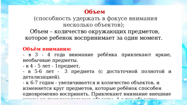 Объем  (способность удержать в фокусе внимания несколько объектов);  Объем – количество окружающих предметов, которое ребенок воспринимает за один момент. Объём внимания: - в 3 - 4 года внимание ребёнка привлекают яркие, необычные предметы. - в 4 - 5 лет - 1предмет, - в 5-6 лет -  3 предмета (с достаточной полнотой и детализацией). - к 6-7 годам - увеличивается и количество объектов, и изменяется круг предметов, которые ребёнок способен одновременно воспринять. Привлекают внимание внешние ничем не привлекательные объекты. А в тех объектах, которые привлекали ребенка раньше, шестилетка уже замечает и больше, и иное, чем раньше. 