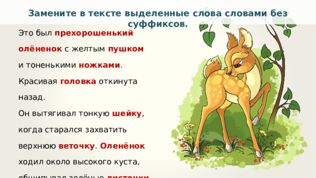Замените в тексте выделенные слова словами без суффиксов. Это был прехорошенький олёненок  с желтым пушком и тоненькими ножками . Красивая головка откинута назад. Он вытягивал тонкую шейку , когда старался захватить верхнюю веточку .  Оленёнок ходил около высокого куста, общипывал зелёные листочки и прислушивался к малейшему  шороху. По Д. Мамину-Сибиряку 