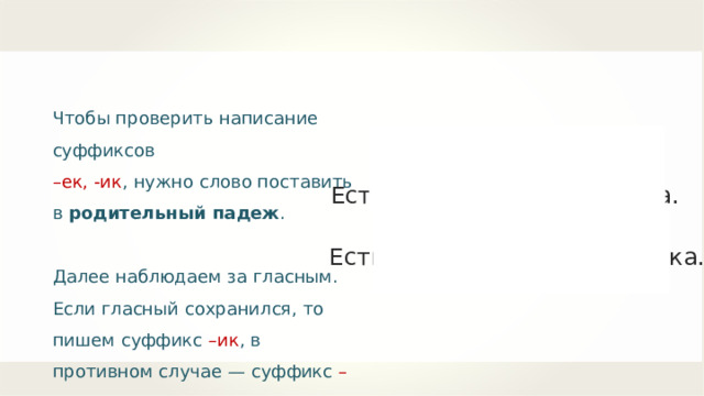 Чтобы проверить написание суффиксов – ек, -ик , нужно слово поставить в родительный падеж . Далее наблюдаем за гласным. Если гласный сохранился, то пишем суффикс –ик , в противном случае — суффикс –ек . Р.п. Есть бантик — нет бантика. Р.п. Есть барашек — нет барашка. 