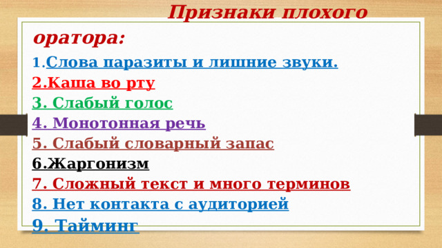       Признаки плохого оратора:  1 . Слова паразиты и лишние звуки.  2.Каша во рту  3. Слабый голос  4. Монотонная речь  5. Слабый словарный запас  6.Жаргонизм  7. Сложный текст и много терминов  8. Нет контакта с аудиторией  9. Тайминг       