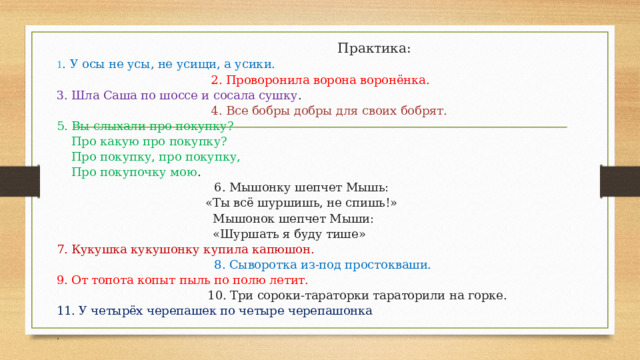      Практика:  1 . У осы не усы, не усищи, а усики.   2. Проворонила ворона воронёнка.  3. Шла Саша по шоссе и сосала сушку .   4. Все бобры добры для своих бобрят.  5. Вы слыхали про покупку?      Про какую про покупку?      Про покупку, про покупку,      Про покупочку мою .         6. Мышонку шепчет Мышь:      «Ты всё шуршишь, не спишь!»      Мышонок шепчет Мыши:      «Шуршать я буду тише»  7. Кукушка кукушонку купила капюшон.   8. Сыворотка из-под простокваши.  9. От топота копыт пыль по полю летит.   10. Три сороки-тараторки тараторили на горке.  11. У четырёх черепашек по четыре черепашонка   .   