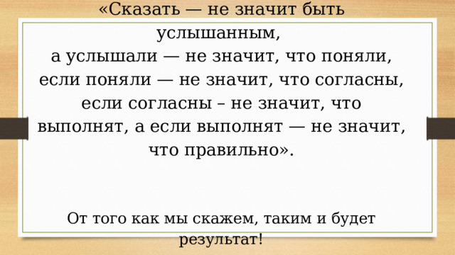       «Сказать — не значит быть услышанным,  а услышали — не значит, что поняли, если поняли — не значит, что согласны, если согласны – не значит, что выполнят, а если выполнят — не значит, что правильно».     От того как мы скажем, таким и будет результат!   