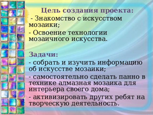 Цель создания проекта:  - Знакомство с искусством мозаики; - Освоение технологии мозаичного искусства. Задачи: - собрать и изучить информацию об искусстве мозаики; - самостоятельно сделать панно в технике алмазная мозаика для интерьера своего дома; - активизировать других ребят на творческую деятельность. 