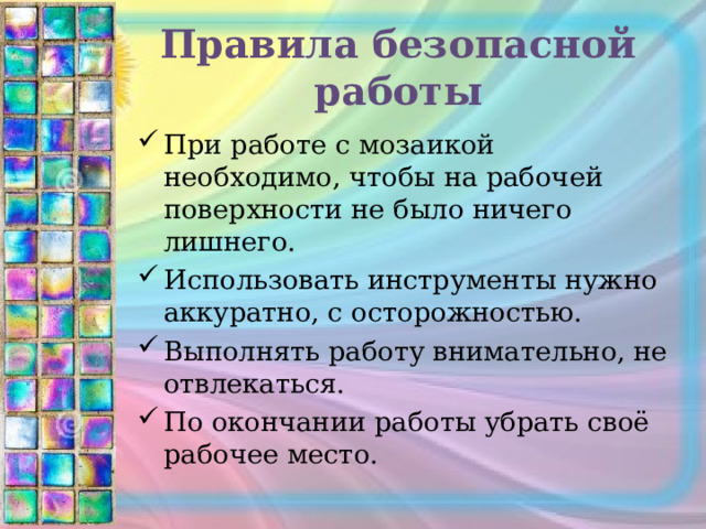 Правила безопасной работы При работе с мозаикой необходимо, чтобы на рабочей поверхности не было ничего лишнего. Использовать инструменты нужно аккуратно, с осторожностью. Выполнять работу внимательно, не отвлекаться. По окончании работы убрать своё рабочее место. 