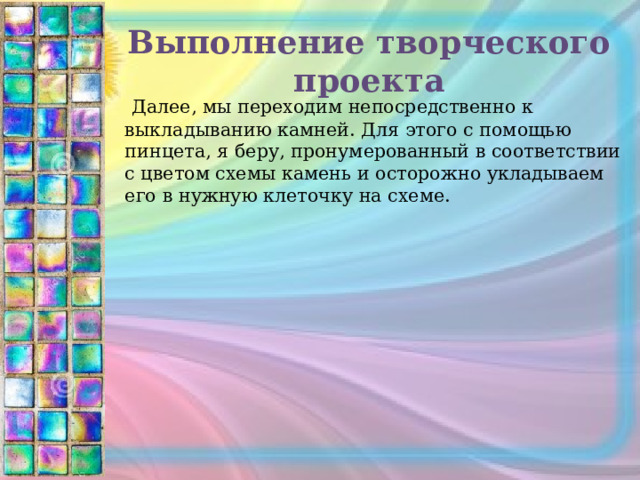 Выполнение творческого проекта  Далее, мы переходим непосредственно к выкладыванию камней. Для этого с помощью пинцета, я беру, пронумерованный в соответствии с цветом схемы камень и осторожно укладываем его в нужную клеточку на схеме. 