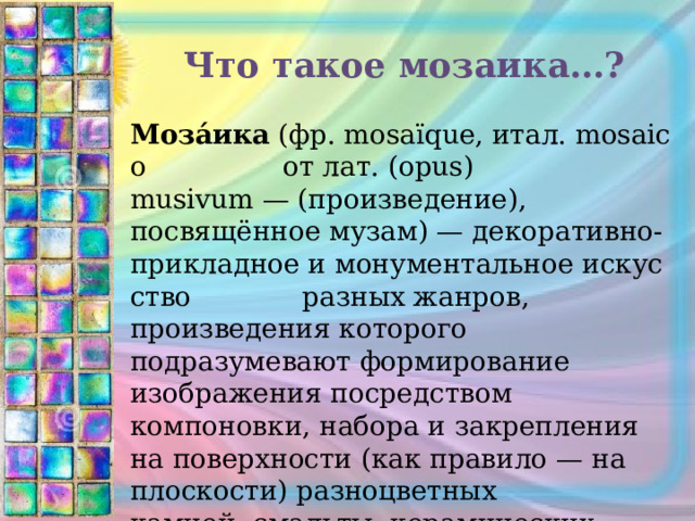 Что такое мозаика…? Моза́ика  (фр. mosaïque, итал. mosaico  от лат. (opus) musivum — (произведение), посвящённое музам) — декоративно-прикладное и монументальное искусство  разных жанров, произведения которого подразумевают формирование изображения посредством компоновки, набора и закрепления на поверхности (как правило — на плоскости) разноцветных камней, смальты, керамических плиток и других материалов. 