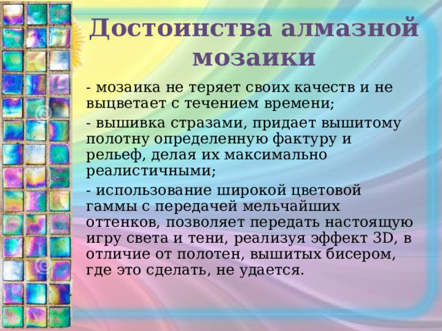 Достоинства алмазной мозаики - мозаика не теряет своих качеств и не выцветает с течением времени; - вышивка стразами, придает вышитому полотну определенную фактуру и рельеф, делая их максимально реалистичными; - использование широкой цветовой гаммы с передачей мельчайших оттенков, позволяет передать настоящую игру света и тени, реализуя эффект 3D, в отличие от полотен, вышитых бисером, где это сделать, не удается. 
