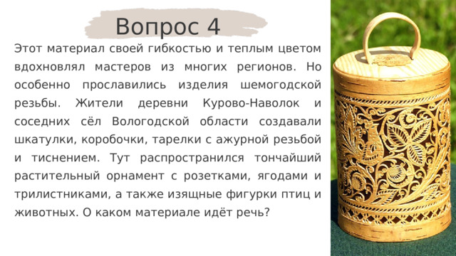 Вопрос 4 Этот материал своей гибкостью и теплым цветом вдохновлял мастеров из многих регионов. Но особенно прославились изделия шемогодской резьбы. Жители деревни Курово-Наволок и соседних сёл Вологодской области создавали шкатулки, коробочки, тарелки с ажурной резьбой и тиснением. Тут распространился тончайший растительный орнамент с розетками, ягодами и трилистниками, а также изящные фигурки птиц и животных. О каком материале идёт речь? 