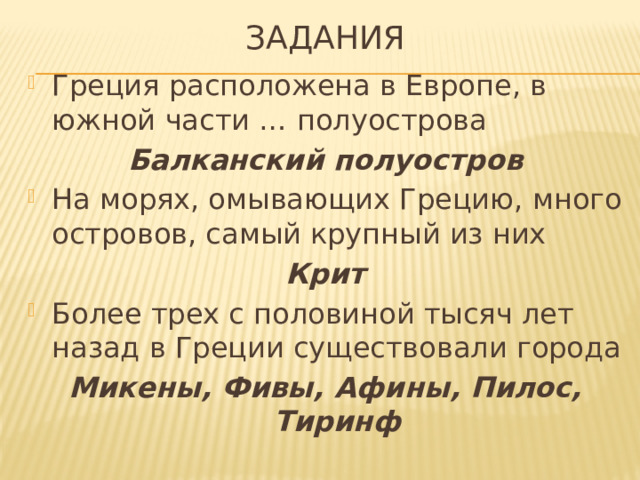 Задания Греция расположена в Европе, в южной части … полуострова Балканский полуостров На морях, омывающих Грецию, много островов, самый крупный из них Крит Более трех с половиной тысяч лет назад в Греции существовали города Микены, Фивы, Афины, Пилос, Тиринф 