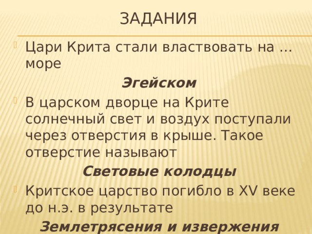 задания Цари Крита стали властвовать на … море Эгейском В царском дворце на Крите солнечный свет и воздух поступали через отверстия в крыше. Такое отверстие называют Световые колодцы Критское царство погибло в XV веке до н.э. в результате Землетрясения и извержения вулкана на острове Фера 