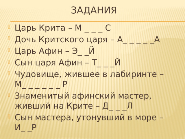 задания Царь Крита – М _ _ _ С Дочь Критского царя – А_ _ _ _ _А Царь Афин – Э_ _Й Сын царя Афин – Т_ _ _Й Чудовище, жившее в лабиринте – М_ _ _ _ _ _ Р Знаменитый афинский мастер, живший на Крите – Д_ _ _Л Сын мастера, утонувший в море – И_ _Р 