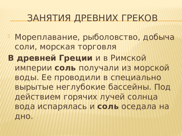 Занятия древних греков Мореплавание, рыболовство, добыча соли, морская торговля В   древней   Греции  и в Римской империи  соль  получали из морской воды. Ее проводили в специально вырытые неглубокие бассейны. Под действием горячих лучей солнца вода испарялась и  соль  оседала на дно. 