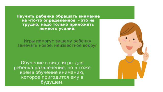 Научить ребенка обращать внимание на что-то определенное - это не трудно, надо только приложить немного усилий. Игры помогут вашему ребенку замечать новое, неизвестное вокруг Обучение в виде игры для ребенка развлечение, но в тоже время обучение вниманию, которое пригодится ему в будущем. 