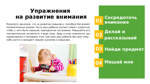 Упражнения  на развитие внимания Сосредоточь внимание 01 Психологи доказали, что на развитие навыков и способностей влияют положительные эмоции. Пусть ваш ребенок изучает новое с радостью, чтобы у него было хорошее, приподнятое настроение. Повышайте его познавательную активность в виде игры. Ведь в игре появляется дух соревнования и овладевая этим чувством ваш ребенок быстрее чему - либо учится и овладеет новыми знаниями и навыками. Делай и рассказывай 02 03 Найди предмет Мешай мне 04 