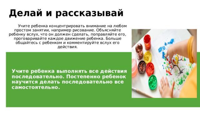 Делай и рассказывай  Учите ребенка концентрировать внимание на любом простом занятии, например рисование. Объясняйте ребенку вслух, что он должен сделать, поправляйте его, проговаривайте каждое движение ребенка. Больше общайтесь с ребенком и комментируйте вслух его действия. Учите ребенка выполнять все действия последовательно. Постепенно ребенок научится делать последовательно все самостоятельно. 