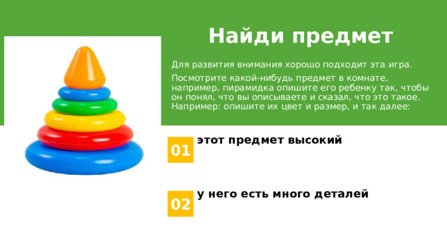 Найди предмет Для развития внимания хорошо подходит эта игра. Посмотрите какой-нибудь предмет в комнате, например, пирамидка опишите его ребенку так, чтобы он понял, что вы описываете и сказал, что это такое. Например: опишите их цвет и размер, и так далее: этот предмет высокий 01 у него есть много деталей 02 