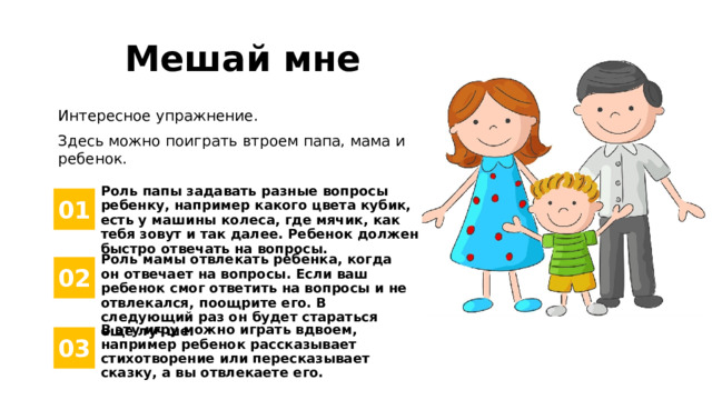 Мешай мне Интересное упражнение. Здесь можно поиграть втроем папа, мама и ребенок. Роль папы задавать разные вопросы ребенку, например какого цвета кубик, есть у машины колеса, где мячик, как тебя зовут и так далее. Ребенок должен быстро отвечать на вопросы. 01 Роль мамы отвлекать ребенка, когда он отвечает на вопросы. Если ваш ребенок смог ответить на вопросы и не отвлекался, поощрите его. В следующий раз он будет стараться еще лучше. 02 В эту игру можно играть вдвоем, например ребенок рассказывает стихотворение или пересказывает сказку, а вы отвлекаете его. 03 