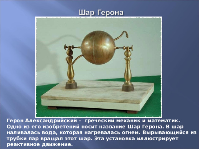 Герон Александрийский – греческий механик и математик. Одно из его изобретений носит название Шар Герона. В шар наливалась вода, которая нагревалась огнем. Вырывающийся из трубки пар вращал этот шар. Эта установка иллюстрирует реактивное движение. 