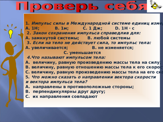 1. Импульс силы в Международной системе единиц измеряется: 1Н; В. 1м; С. 1 Дж; D . 1Н · с  2. Закон сохранения импульса справедлив для: А. замкнутой системы; В. любой системы  3. Если на тело не действует сила, то импульс тела: А. увеличивается; В. не изменяется;  С. уменьшается  4.Что называют импульсом тела: А. величину, равную произведению массы тела на силу; В. величину, равную отношению массы тела к его скорости; С. величину, равную произведению массы тела на его скорость. 5. Что можно сказать о направлении вектора скорости и вектора импульса тела? А. направлены в противоположные стороны; В. перпендикулярны друг другу; С. их направления совпадают 