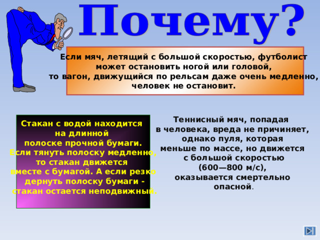 Если мяч, летящий с большой скоростью, футболист может остановить ногой или головой, то вагон, движущийся по рельсам даже очень медленно, человек не остановит.  Теннисный мяч, попадая в человека, вреда не причиняет,  однако пуля, которая меньше по массе, но движется  с большой скоростью  (600—800 м/с), оказывается смертельно  опасной . Стакан с водой находится на длинной полоске прочной бумаги.  Если тянуть полоску медленно, то стакан движется вместе с бумагой. А если резко  дернуть полоску бумаги -  стакан остается неподвижный. 