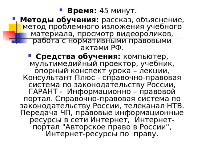 Время: 45 минут. Методы обучения: рассказ, объяснение, метод проблемного изложения учебного материала, просмотр видеороликов, работа с нормативными правовыми актами РФ. Средства обучения: компьютер, мультимедийный проектор, учебник, опорный конспект урока – лекции, Консультант Плюс - справочно-правовая система по законодательству России, ГАРАНТ - Информационно – правовой портал. Справочно-правовая система по законодательству России, телеканал НТВ. Передача ЧП, правовые информационные ресурсы в сети Интернет, Интернет-портал 