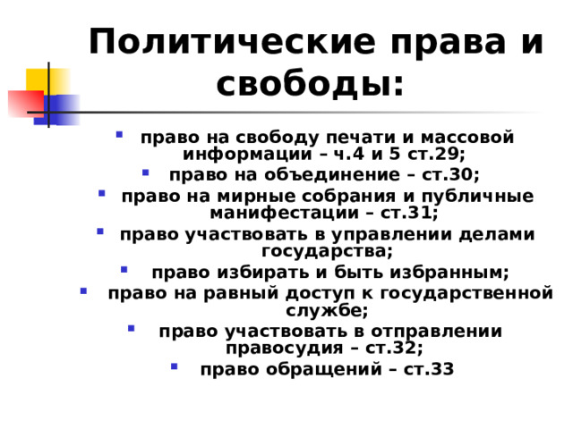 Политические права и свободы:  право на свободу печати и массовой информации – ч.4 и 5 ст.29; право на объединение – ст.30; право на мирные собрания и публичные манифестации – ст.31; право участвовать в управлении делами государства;  право избирать и быть избранным;  право на равный доступ к государственной службе;  право участвовать в отправлении правосудия – ст.32; право обращений – ст.33  