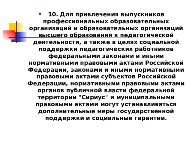 10. Для привлечения выпускников профессиональных образовательных организаций и образовательных организаций высшего образования к педагогической деятельности, а также в целях социальной поддержки педагогических работников федеральными законами и иными нормативными правовыми актами Российской Федерации, законами и иными нормативными правовыми актами субъектов Российской Федерации, нормативными правовыми актами органов публичной власти федеральной территории 