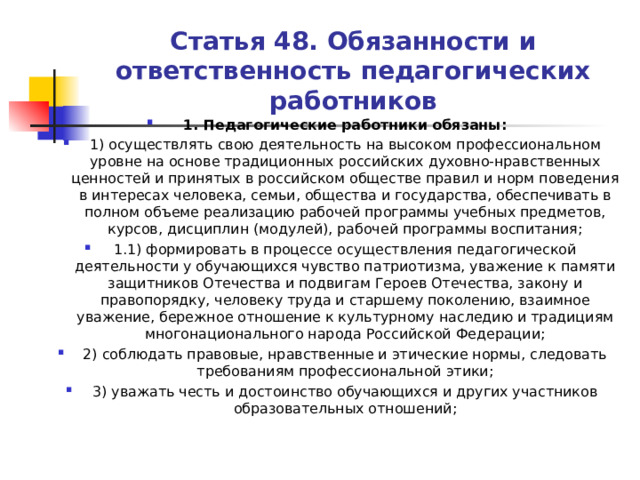 Статья 48. Обязанности и ответственность педагогических работников 1. Педагогические работники обязаны: 1) осуществлять свою деятельность на высоком профессиональном уровне на основе традиционных российских духовно-нравственных ценностей и принятых в российском обществе правил и норм поведения в интересах человека, семьи, общества и государства, обеспечивать в полном объеме реализацию рабочей программы учебных предметов, курсов, дисциплин (модулей), рабочей программы воспитания; 1.1) формировать в процессе осуществления педагогической деятельности у обучающихся чувство патриотизма, уважение к памяти защитников Отечества и подвигам Героев Отечества, закону и правопорядку, человеку труда и старшему поколению, взаимное уважение, бережное отношение к культурному наследию и традициям многонационального народа Российской Федерации; 2) соблюдать правовые, нравственные и этические нормы, следовать требованиям профессиональной этики; 3) уважать честь и достоинство обучающихся и других участников образовательных отношений;  