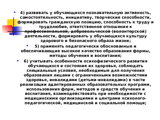 4) развивать у обучающихся познавательную активность, самостоятельность, инициативу, творческие способности, формировать гражданскую позицию, способность к труду и трудолюбие, ответственное отношение к профессиональной, добровольческой (волонтерской) деятельности, формировать у обучающихся культуру здорового и безопасного образа жизни; 5) применять педагогически обоснованные и обеспечивающие высокое качество образования формы, методы обучения и воспитания; 6) учитывать особенности психофизического развития обучающихся и состояние их здоровья, соблюдать специальные условия, необходимые для получения образования лицами с ограниченными возможностями здоровья, инвалидами (детьми-инвалидами) в части реализации адаптированных образовательных программ, использования форм, методов и средств обучения и воспитания, взаимодействовать при необходимости с медицинскими организациями и центрами психолого-педагогической, медицинской и социальной помощи;  