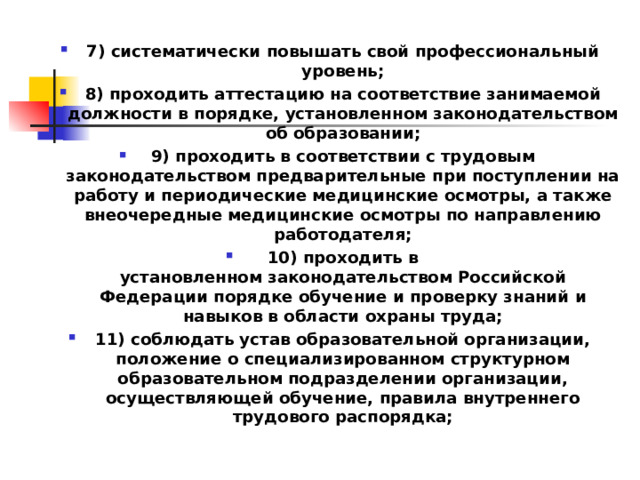 7) систематически повышать свой профессиональный уровень; 8) проходить аттестацию на соответствие занимаемой должности в порядке, установленном законодательством об образовании; 9) проходить в соответствии с трудовым законодательством предварительные при поступлении на работу и периодические медицинские осмотры, а также внеочередные медицинские осмотры по направлению работодателя; 10) проходить в установленном законодательством Российской Федерации порядке обучение и проверку знаний и навыков в области охраны труда; 11) соблюдать устав образовательной организации, положение о специализированном структурном образовательном подразделении организации, осуществляющей обучение, правила внутреннего трудового распорядка;  