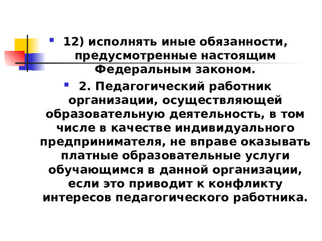 12) исполнять иные обязанности, предусмотренные настоящим Федеральным законом. 2. Педагогический работник организации, осуществляющей образовательную деятельность, в том числе в качестве индивидуального предпринимателя, не вправе оказывать платные образовательные услуги обучающимся в данной организации, если это приводит к конфликту интересов педагогического работника.  