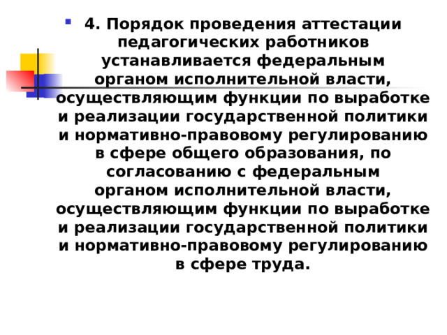 4. Порядок проведения аттестации педагогических работников устанавливается федеральным органом исполнительной власти, осуществляющим функции по выработке и реализации государственной политики и нормативно-правовому регулированию в сфере общего образования, по согласованию с федеральным органом исполнительной власти, осуществляющим функции по выработке и реализации государственной политики и нормативно-правовому регулированию в сфере труда. 